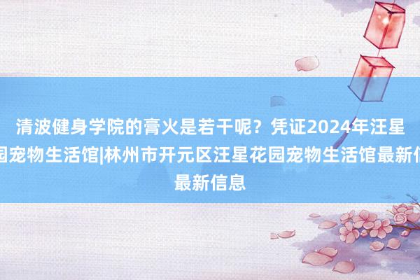 清波健身学院的膏火是若干呢？凭证2024年汪星花园宠物生活馆|林州市开元区汪星花园宠物生活馆最新信息