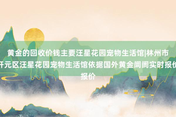 黄金的回收价钱主要汪星花园宠物生活馆|林州市开元区汪星花园宠物生活馆依据国外黄金阛阓实时报价