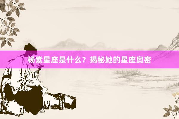 杨紫星座是什么？揭秘她的星座奥密